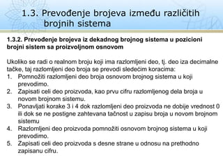 1.3. Prevođenje brojeva između različitih
brojnih sistema
1.3.2. Prevođenje brojeva iz dekadnog brojnog sistema u pozicioni
brojni sistem sa proizvoljnom osnovom
Ukoliko se radi o realnom broju koji ima razlomljeni deo, tj. deo iza decimalne
tačke, taj razlomljeni deo broja se prevodi sledećim koracima:
1. Pomnožiti razlomljeni deo broja osnovom brojnog sistema u koji
prevodimo.
2. Zapisati celi deo proizvoda, kao prvu cifru razlomljenog dela broja u
novom brojnom sistemu.
3. Ponavljati korake 3 i 4 dok razlomljeni deo proizvoda ne dobije vrednost 0
ili dok se ne postigne zahtevana tačnost u zapisu broja u novom brojnom
sistemu
4. Razlomljeni deo proizvoda pomnožiti osnovom brojnog sistema u koji
prevodimo.
5. Zapisati celi deo proizvoda s desne strane u odnosu na prethodno
zapisanu cifru.
 
