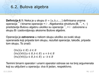 6.2. Bulova algebra
15.3.2024. P6: 1/17
Definicija 6.1: Neka je u skupu 𝐵 = 𝑎, 𝑏, 𝑐, … definisana unarna
operacija ¯ i binarne operacije + i ·. Algebarska struktura (B, ¯, +, ·)
predstavlja Bulovu algebru ukoliko su operacije ¯, + i · zatvorene u
skupu B i zadovoljavaju aksiome Bulove algebre.
Operacija je zatvorena u nekom skupu ukoliko za svaki skup
operanada koji pripada tom skupu, rezultat operacije, takođe, pripada
tom skupu. To znači:
∀𝑎 𝑎 ∈ 𝐵 𝑎 ∈ 𝐵
∀𝑎 ∀𝑏 𝑎 ∈ 𝐵, 𝑏 ∈ 𝐵 𝑎 + 𝑏 ∈ 𝐵
∀𝑎 ∀𝑏 𝑎 ∈ 𝐵, 𝑏 ∈ 𝐵 𝑎 ∙ 𝑏 ∈ 𝐵
Termini binarni operator i unarni operator odnose se na broj argumenata
koji su uključeni u operaciju: dva ili jedan, respektivno.
 