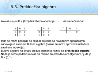 6.3. Prekidačka algebra
15.3.2024. P6: 1/17
Ako na skupu B = {0,1} definišemo operacije +, ⋅ i ¯ na sledeći način:
tada se može pokazati da skup B zajedno sa navedenim operacijama
zadovoljava aksiome Bulove algebre (dokaz se može sprovesti metodom
savršene indukcije).
Bulova algebra na skupu od dva elementa naziva se prekidačka algebra.
Nadalje ćemo podrazumevati da radimo sa prekidačkom algebrom, tj. da je
B = {0,1}.
 