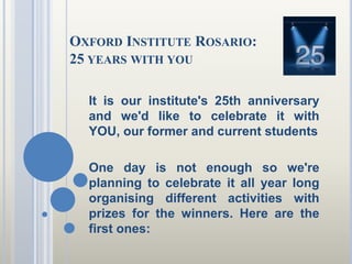 Oxford Institute Rosario:25 yearswithyou It is our institute's 25th anniversary and we'd like to celebrate it with YOU, our former and current students One day is not enough so we're planning to celebrate it all year long organising different activities with prizes for the winners. Here are the first ones: 