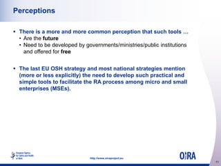 Perceptions
 There is a more and more common perception that such tools …
• Are the future
• Need to be developed by governments/ministries/public institutions
and offered for free
 The last EU OSH strategy and most national strategies mention
(more or less explicitly) the need to develop such practical and
simple tools to facilitate the RA process among micro and small
enterprises (MSEs).

http://www.oiraproject.eu

11

 