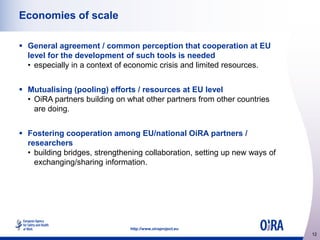 Economies of scale
 General agreement / common perception that cooperation at EU
level for the development of such tools is needed
• especially in a context of economic crisis and limited resources.
 Mutualising (pooling) efforts / resources at EU level
• OiRA partners building on what other partners from other countries
are doing.
 Fostering cooperation among EU/national OiRA partners /
researchers
• building bridges, strengthening collaboration, setting up new ways of
exchanging/sharing information.

http://www.oiraproject.eu

12

 