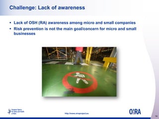 Challenge: Lack of awareness
 Lack of OSH (RA) awareness among micro and small companies
 Risk prevention is not the main goal/concern for micro and small
businesses

http://www.oiraproject.eu

14

 