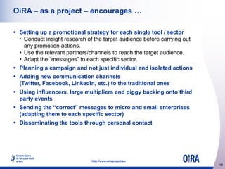OiRA – as a project – encourages …
 Setting up a promotional strategy for each single tool / sector
• Conduct insight research of the target audience before carrying out
any promotion actions.
• Use the relevant partners/channels to reach the target audience.
• Adapt the “messages” to each specific sector.
 Planning a campaign and not just individual and isolated actions
 Adding new communication channels
(Twitter, Facebook, LinkedIn, etc.) to the traditional ones
 Using influencers, large multipliers and piggy backing onto third
party events
 Sending the “correct” messages to micro and small enterprises
(adapting them to each specific sector)
 Disseminating the tools through personal contact

http://www.oiraproject.eu

19

 