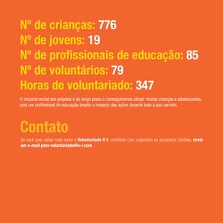 Contato
Se você quer saber mais sobre o Voluntariado O-I, contribuir com sugestões ou esclarecer dúvidas, envie
um e-mail para voluntariado@o-i.com.
Nº de crianças: 776
Nº de jovens: 19
Nº de profissionais de educação: 85
Nº de voluntários: 79
Horas de voluntariado: 347
O impacto social dos projetos é de longo prazo e conseguiremos atingir muitas crianças e adolescentes,
pois um profissional de educação amplia o impacto das ações durante toda a sua carreira.
 