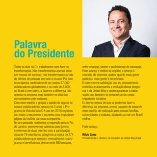 Palavra
do Presidente
Todos os dias na O-I trabalhamos com foco na
transformação. Não transformamos apenas areia
em marcas de sucesso, nós transformamos a vida
de bilhões de pessoas em todo o mundo. Por isso,
encorajamos continuamente os nossos 27.000
colaboradores globalmente e os mais de 2.600
no Brasil a irem além, a fazerem a diferença não
apenas na empresa mas também na vida das
comunidades onde estamos.
Com esse espírito e graças a paixão de alguns de
nossos colaboradores, nasceu há 5 anos o Pro-
grama de Voluntariado O-I que em 2015 registrou
seu maior crescimento e escreveu uma importante
página da história da nossa companhia.
No ano passado realizamos a expansão para o Rio
de Janeiro, promovemos palestras para jovens
e reformas de duas creches com a participação
ativa de 79 voluntários, atingimos a marca de 374
colaboradores que investem mensalmente no pro-
grama e beneficiamos diretamente 880 pessoas,
entre crianças, jovens e profissionais de educação.
Esse avanço é motivo de orgulho e reforça o
conceito de vivermos unidos: quanto mais gente
participa, mais gente é beneficiada.
É com enorme satisfação que eu pessoalmente
contribuo e acompanho a evolução desse progra-
ma e da United Way e quero agradecer a todos
vocês que também se juntaram a nós nessa
importante iniciativa.
Eu tenho certeza de que se podemos fazer a
diferença na empresa, somos capazes de expandir
esse espírito de realização para nossas famílias,
comunidades e cidades, ajudando a criar um Brasil
melhor.
Forte abraço,
Rildo Lima
Presidente da O-I Brasil e do Conselho da United Way Brasil
 