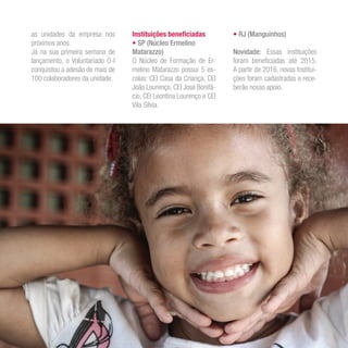 as unidades da empresa nos
próximos anos.
Já na sua primeira semana de
lançamento, o Voluntariado O-I
conquistou a adesão de mais de
100 colaboradores da unidade.
Instituições beneficiadas
• SP (Núcleo Ermelino
Matarazzo)
O Núcleo de Formação de Er-
melino Matarazzo possui 5 es-
colas: CEI Casa da Criança, CEI
João Lourenço, CEI José Bonifá-
cio, CEI Leontina Lourenço e CEI
Vila Silvia.
• RJ (Manguinhos)
Novidade: Essas instituições
foram beneficiadas até 2015.
A partir de 2016, novas Institui-
ções foram cadastradas e rece-
berão nosso apoio.
 
