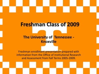 Freshman Class of 2009 The University of  Tennessee - Knoxville Freshman enrollment presentation prepared with information from the Office of Institutional Research and Assessment from Fall Terms 2005-2009. 