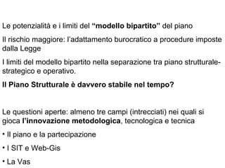 Le potenzialità e i limiti del “modello bipartito” del piano
Il rischio maggiore: l’adattamento burocratico a procedure imposte
dalla Legge
I limiti del modello bipartito nella separazione tra piano strutturale-
strategico e operativo.
Il Piano Strutturale è davvero stabile nel tempo?


Le questioni aperte: almeno tre campi (intrecciati) nei quali si
gioca l’innovazione metodologica, tecnologica e tecnica
• Il piano e la partecipazione
• I SIT e Web-Gis
• La Vas
 