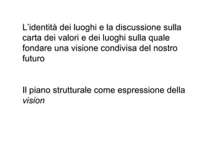 L’identità dei luoghi e la discussione sulla
carta dei valori e dei luoghi sulla quale
fondare una visione condivisa del nostro
futuro


Il piano strutturale come espressione della
vision
 