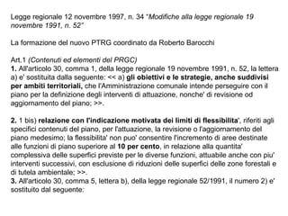 Legge regionale 12 novembre 1997, n. 34 “Modifiche alla legge regionale 19
novembre 1991, n. 52”

La formazione del nuovo PTRG coordinato da Roberto Barocchi

Art.1 (Contenuti ed elementi del PRGC)
1. All'articolo 30, comma 1, della legge regionale 19 novembre 1991, n. 52, la lettera
a) e' sostituita dalla seguente: << a) gli obiettivi e le strategie, anche suddivisi
per ambiti territoriali, che l'Amministrazione comunale intende perseguire con il
piano per la definizione degli interventi di attuazione, nonche' di revisione od
aggiornamento del piano; >>.

2. 1 bis) relazione con l'indicazione motivata dei limiti di flessibilita', riferiti agli
specifici contenuti del piano, per l'attuazione, la revisione o l'aggiornamento del
piano medesimo; la flessibilita' non puo' consentire l'incremento di aree destinate
alle funzioni di piano superiore al 10 per cento, in relazione alla quantita'
complessiva delle superfici previste per le diverse funzioni, attuabile anche con piu'
interventi successivi, con esclusione di riduzioni delle superfici delle zone forestali e
di tutela ambientale; >>.
3. All'articolo 30, comma 5, lettera b), della legge regionale 52/1991, il numero 2) e'
sostituito dal seguente:
 