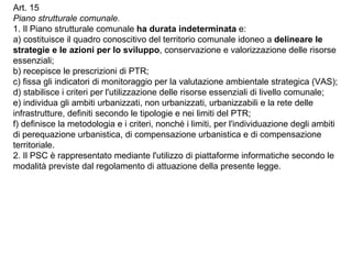 Art. 15
Piano strutturale comunale.
1. Il Piano strutturale comunale ha durata indeterminata e:
a) costituisce il quadro conoscitivo del territorio comunale idoneo a delineare le
strategie e le azioni per lo sviluppo, conservazione e valorizzazione delle risorse
essenziali;
b) recepisce le prescrizioni di PTR;
c) fissa gli indicatori di monitoraggio per la valutazione ambientale strategica (VAS);
d) stabilisce i criteri per l'utilizzazione delle risorse essenziali di livello comunale;
e) individua gli ambiti urbanizzati, non urbanizzati, urbanizzabili e la rete delle
infrastrutture, definiti secondo le tipologie e nei limiti del PTR;
f) definisce la metodologia e i criteri, nonché i limiti, per l'individuazione degli ambiti
di perequazione urbanistica, di compensazione urbanistica e di compensazione
territoriale.
2. Il PSC è rappresentato mediante l'utilizzo di piattaforme informatiche secondo le
modalità previste dal regolamento di attuazione della presente legge.
 