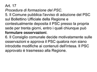 Art. 17
Procedura di formazione del PSC.
5. Il Comune pubblica l'avviso di adozione del PSC
sul Bollettino Ufficiale della Regione e
contestualmente deposita il PSC presso la propria
sede per trenta giorni, entro i quali chiunque può
formulare osservazioni.
6. Il Consiglio comunale decide motivatamente sulle
osservazioni e approva il PSC qualora non siano
introdotte modifiche ai contenuti dell'intesa. Il PSC
approvato è trasmesso alla Regione.
 