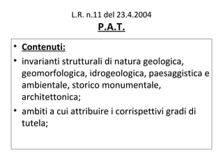 L.R. n.11 del 23.4.2004
                     P.A.T.
• Contenuti:
• invarianti strutturali di natura geologica,
  geomorfologica, idrogeologica, paesaggistica e
  ambientale, storico monumentale,
  architettonica;
• ambiti a cui attribuire i corrispettivi gradi di
  tutela;
 