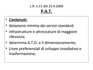L.R. n.11 del 23.4.2004
                      P.A.T.
• Contenuti:
• dotazione minima dei servizi-standard;
• infrastrutture e attrezzature di maggiore
  rilevanza;
• determina A.T.O. e il dimensionamento;
• Linee preferenziali di sviluppo insediativo e
  trasformazione;
 
