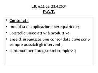 L.R. n.11 del 23.4.2004
                    P.A.T.
• Contenuti:
• modalità di applicazione perequazione;
• Sportello unico attività produttive;
• aree di urbanizzazione consolidata dove sono
  sempre possibili gli interventi;
• contenuti per i programmi complessi;
 