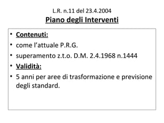 L.R. n.11 del 23.4.2004
             Piano degli Interventi
•   Contenuti:
•   come l’attuale P.R.G.
•   superamento z.t.o. D.M. 2.4.1968 n.1444
•   Validità:
•   5 anni per aree di trasformazione e previsione
    degli standard.
 