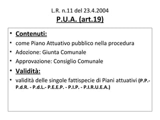 L.R. n.11 del 23.4.2004
                       P.U.A. (art.19)
• Contenuti:
• come Piano Attuativo pubblico nella procedura
• Adozione: Giunta Comunale
• Approvazione: Consiglio Comunale
• Validità:
• validità delle singole fattispecie di Piani attuativi (P.P.-
  P.d.R. - P.d.L.- P.E.E.P. - P.I.P. - P.I.R.U.E.A.)
 