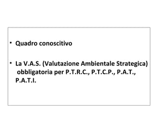 • Quadro conoscitivo

• La V.A.S. (Valutazione Ambientale Strategica)
   obbligatoria per P.T.R.C., P.T.C.P., P.A.T.,
  P.A.T.I.
 