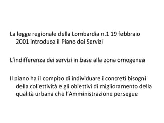 La legge regionale della Lombardia n.1 19 febbraio
  2001 introduce il Piano dei Servizi

L’indifferenza dei servizi in base alla zona omogenea

Il piano ha il compito di individuare i concreti bisogni
   della collettività e gli obiettivi di miglioramento della
   qualità urbana che l’Amministrazione persegue
 
