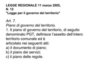 LEGGE REGIONALE 11 marzo 2005,
N. 12
"Legge per il governo del territorio"

Art. 7.
Piano di governo del territorio.
1. Il piano di governo del territorio, di seguito
denominato PGT, definisce l’assetto dell’intero
territorio comunale ed è
articolato nei seguenti atti:
a) il documento di piano;
b) il piano dei servizi;
c) il piano delle regole.
 