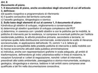 Art. 8.
Documento di piano.
1. Il documento di piano, anche avvalendosi degli strumenti di cui all’articolo
3, definisce:
d)il quadro ricognitivo e programmatorio di riferimento
b) il quadro conoscitivo del territorio comunale
c) l’assetto geologico, idrogeologico e sismico
2. Sulla base degli elementi di cui al comma 1, il documento di piano:
h)individua gli obiettivi di sviluppo, miglioramento e conservazione
b) determina gli obiettivi quantitativi di sviluppo complessivo del PGT
c) determina, in coerenza con i predetti obiettivi e con le politiche per la mobilità, le
politiche di intervento per la residenza, ivi comprese le eventuali politiche per l’edilizia
residenziale pubblica, le attività produttive primarie, secondarie e terziarie, ivi
comprese quelle della distribuzione commerciale, evidenziando le scelte di rilevanza
sovracomunale, in applicazione dell’articolo 15, commi 1 e 2, lettera g);
d) dimostra la compatibilità delle predette politiche di intervento e della mobilità con
le risorse economiche attivabili dalla pubblica amministrazione
e) individua, anche con rappresentazioni grafiche in scala adeguata, gli ambiti di
trasformazione, definendone gli indici urbanistico-edilizi in linea di massima, le
vocazioni funzionali e i criteri di negoziazione, nonché i criteri di intervento,
preordinati alla tutela ambientale, paesaggistica e storico-monumentale, ecologica,
geologica, idrogeologica e sismica, laddove in tali ambiti siano comprese aree
qualificate a tali fini nella documentazione conoscitiva;
 