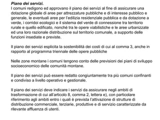 Piano dei servizi.
I comuni redigono ed approvano il piano dei servizi al fine di assicurare una
dotazione globale di aree per attrezzature pubbliche e di interesse pubblico e
generale, le eventuali aree per l’edilizia residenziale pubblica e da dotazione a
verde, i corridoi ecologici e il sistema del verde di connessione tra territorio
rurale e quello edificato, nonché tra le opere viabilistiche e le aree urbanizzate
ed una loro razionale distribuzione sul territorio comunale, a supporto delle
funzioni insediate e previste.

Il piano dei servizi esplicita la sostenibilità dei costi di cui al comma 3, anche in
rapporto al programma triennale delle opere pubbliche

Nelle zone montane i comuni tengono conto delle previsioni dei piani di sviluppo
socioeconomico delle comunità montane.

Il piano dei servizi può essere redatto congiuntamente tra più comuni confinanti
e condiviso a livello operativo e gestionale.

Il piano dei servizi deve indicare i servizi da assicurare negli ambiti di
trasformazione di cui all’articolo 8, comma 2, lettera e), con particolare
riferimento agli ambiti entro i quali è prevista l’attivazione di strutture di
distribuzione commerciale, terziarie, produttive e di servizio caratterizzate da
rilevante affluenza di utenti.
 