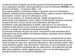 Il piano dei servizi è integrato, per quanto riguarda l’infrastrutturazione del sottosuolo,
con le disposizioni del piano urbano generale dei servizi nel sottosuolo (PUGSS), di cui
all’articolo 38 della l.r. 12 dicembre 2003, n. 26.
Sono servizi pubblici e di interesse pubblico o generale i servizi e le attrezzature
pubbliche, realizzati tramite iniziativa pubblica diretta o ceduti al comune nell’ambito di
piani attuativi, nonché i servizi e le attrezzature, anche
privati, di uso pubblico o di interesse generale, regolati da apposito atto di
asservimento o da regolamento d’uso, redatti in conformità alle indicazioni contenute
nel piano dei servizi, ovvero da atto di accreditamento dell’organismo
competente in base alla legislazione di settore, nella misura in cui assicurino lo
svolgimento delle attività cui sono destinati a favore della popolazione residente nel
comune e di quella non residente eventualmente servita.
Le previsioni contenute nel piano dei servizi, concernenti le aree necessarie per la
realizzazione dei servizi pubblici e di interesse pubblico o generale, hanno carattere
prescrittivo e vincolante.
I vincoli preordinati all’espropriazione per la realizzazione, esclusivamente ad opera
della pubblica amministrazione, di attrezzature e servizi previsti dal piano dei servizi
hanno la durata di cinque anni, decorrenti dall’entrata in vigore del piano stesso. Detti
vincoli decadono qualora, entro tale termine, l’intervento cui sono preordinati non sia
inserito, a cura dell’ente competente alla sua realizzazione, nel programma triennale
delle opere pubbliche e relativo aggiornamento, ovvero non sia stato approvato lo
strumento attuativo che ne preveda la realizzazione.
 