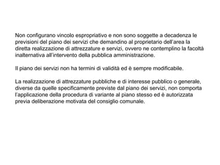 Non configurano vincolo espropriativo e non sono soggette a decadenza le
previsioni del piano dei servizi che demandino al proprietario dell’area la
diretta realizzazione di attrezzature e servizi, ovvero ne contemplino la facoltà
inalternativa all’intervento della pubblica amministrazione.

Il piano dei servizi non ha termini di validità ed è sempre modificabile.

La realizzazione di attrezzature pubbliche e di interesse pubblico o generale,
diverse da quelle specificamente previste dal piano dei servizi, non comporta
l’applicazione della procedura di variante al piano stesso ed è autorizzata
previa deliberazione motivata del consiglio comunale.
 