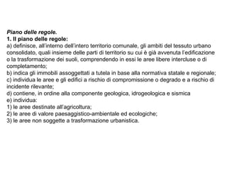Piano delle regole.
1. Il piano delle regole:
a) definisce, all’interno dell’intero territorio comunale, gli ambiti del tessuto urbano
consolidato, quali insieme delle parti di territorio su cui è già avvenuta l’edificazione
o la trasformazione dei suoli, comprendendo in essi le aree libere intercluse o di
completamento;
b) indica gli immobili assoggettati a tutela in base alla normativa statale e regionale;
c) individua le aree e gli edifici a rischio di compromissione o degrado e a rischio di
incidente rilevante;
d) contiene, in ordine alla componente geologica, idrogeologica e sismica
e) individua:
1) le aree destinate all’agricoltura;
2) le aree di valore paesaggistico-ambientale ed ecologiche;
3) le aree non soggette a trasformazione urbanistica.
 
