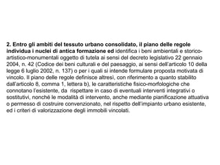 2. Entro gli ambiti del tessuto urbano consolidato, il piano delle regole
individua i nuclei di antica formazione ed identifica i beni ambientali e storico-
artistico-monumentali oggetto di tutela ai sensi del decreto legislativo 22 gennaio
2004, n. 42 (Codice dei beni culturali e del paesaggio, ai sensi dell’articolo 10 della
legge 6 luglio 2002, n. 137) o per i quali si intende formulare proposta motivata di
vincolo. Il piano delle regole definisce altresì, con riferimento a quanto stabilito
dall’articolo 8, comma 1, lettera b), le caratteristiche fisico-morfologiche che
connotano l’esistente, da rispettare in caso di eventuali interventi integrativi o
sostitutivi, nonché le modalità di intervento, anche mediante pianificazione attuativa
o permesso di costruire convenzionato, nel rispetto dell’impianto urbano esistente,
ed i criteri di valorizzazione degli immobili vincolati.
 