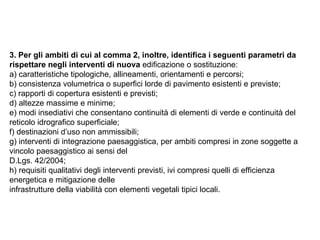3. Per gli ambiti di cui al comma 2, inoltre, identifica i seguenti parametri da
rispettare negli interventi di nuova edificazione o sostituzione:
a) caratteristiche tipologiche, allineamenti, orientamenti e percorsi;
b) consistenza volumetrica o superfici lorde di pavimento esistenti e previste;
c) rapporti di copertura esistenti e previsti;
d) altezze massime e minime;
e) modi insediativi che consentano continuità di elementi di verde e continuità del
reticolo idrografico superficiale;
f) destinazioni d’uso non ammissibili;
g) interventi di integrazione paesaggistica, per ambiti compresi in zone soggette a
vincolo paesaggistico ai sensi del
D.Lgs. 42/2004;
h) requisiti qualitativi degli interventi previsti, ivi compresi quelli di efficienza
energetica e mitigazione delle
infrastrutture della viabilità con elementi vegetali tipici locali.
 
