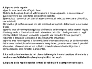 4. Il piano delle regole:
a) per le aree destinate all’agricoltura:
1) detta la disciplina d’uso, di valorizzazione e di salvaguardia, in conformità con
quanto previsto dal titolo terzo della parte seconda;
2) recepisce i contenuti dei piani di assestamento, di indirizzo forestale e di bonifica,
ove esistenti;
3) individua gli edifici esistenti non più adibiti ad usi agricoli, dettandone le normative
d’uso;
b) per le aree di valore paesaggistico-ambientale ed ecologiche detta ulteriori regole
di salvaguardia e di valorizzazione in attuazione dei criteri di adeguamento e degli
obiettivi stabiliti dal piano territoriale regionale, dal piano territoriale paesistico
regionale e dal piano territoriale di coordinamento provinciale;
c) per le aree non soggette a trasformazione urbanistica individua gli edifici esistenti,
dettandone la disciplina d’uso e ammette in ogni caso, previa valutazione di possibili
alternative, interventi per servizi pubblici, prevedendo eventuali mitigazioni e
compensazioni agro-forestali e ambientali.

5. Le indicazioni contenute nel piano delle regole hanno carattere vincolante e
producono effetti diretti sul regime giuridico dei suoli.

6. Il piano delle regole non ha termini di validità ed è sempre modificabile.
 
