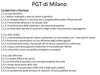PGT di Milano
2.0 OBIETTIVI E STRATEGIE
2.1 La città attrattiva
2.1.1 Milano metropoli a rete tra centro e periferia
2.1.2 Lo sviluppo urbano in coerenza con il progetto dell’assetto infrastrutturale
2.1.3 L’incremento abitativo e la casa per tutti
2.1.4 L’incentivazione della creatività e del terziario propulsivo
2.1.5 La tutela delle identità di quartiere e degli ambiti monumentali e paesaggistici

2.2 La città vivibile
2.2.1 La permeabilità dei grandi sistemi ambientali e la connessione con i nuovi parchi urbani
2.2.2 Preservare e promuovere un uso efficiente degli ambiti agricoli
2.2.3 Il rinnovamento fisico e funzionale del territorio contaminato o dismesso
2.2.4 L’acqua come presupposto ambientale irrinunciabile per Milano
2.2.5 L’urbanistica verso una politica energetica innovativa

2.3 La città efficiente
2.3.1 La qualità diffusa dei servizi
2.3.2 Le centralità di quartiere e la micropermeabilità del verde
2.3.3 I tempi senza pause della città
2.3.4 Gestione e manutenzione della città e degli spazi pubblici
2.3.5 La sussidiarietà quale principio di relazione virtuosa pubblico-privato
 