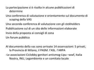 La partecipazione si è risolta in alcune pubblicazioni di
   determine
Una conferenza di valutazione e orientamento sul documento di
   scoping della VAS
Una seconda conferenza di valutazione con gli stekholders
Pubblicazione sul di un sito delle informazioni elaborate
Invio della proposta ai consigli di zona
Un forum pubblico

Al documento della vas sono arrivate 14 osservazioni: 5 privati,
   la Provincia di Milano, il PASM. l’ASL. l’ARPA
-Le associazioni Ciclobby-genitori antismog-Lipu –wwf, Italia
   Nostra, INU, Legambiente e un comitato locale
 