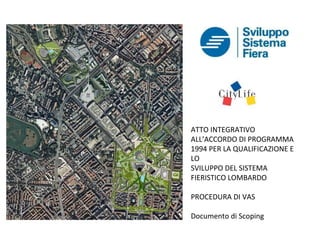 ATTO INTEGRATIVO
ALL’ACCORDO DI PROGRAMMA
1994 PER LA QUALIFICAZIONE E
LO
SVILUPPO DEL SISTEMA
FIERISTICO LOMBARDO

PROCEDURA DI VAS

Documento di Scoping
 