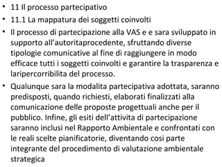 • 11 Il processo partecipativo
• 11.1 La mappatura dei soggetti coinvolti
• Il processo di partecipazione alla VAS e e sara sviluppato in
  supporto all’autoritaprocedente, sfruttando diverse
  tipologie comunicative al fine di raggiungere in modo
  efficace tutti i soggetti coinvolti e garantire la trasparenza e
  laripercorribilita del processo.
• Qualunque sara la modalita partecipativa adottata, saranno
  predisposti, quando richiesti, elaborati finalizzati alla
  comunicazione delle proposte progettuali anche per il
  pubblico. Infine, gli esiti dell’attivita di partecipazione
  saranno inclusi nel Rapporto Ambientale e confrontati con
  le reali scelte pianificatorie, diventando cosi parte
  integrante del procedimento di valutazione ambientale
  strategica
 
