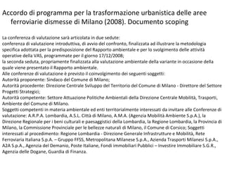 Accordo di programma per la trasformazione urbanistica delle aree
  ferroviarie dismesse di Milano (2008). Documento scoping

La conferenza di valutazione sarà articolata in due sedute:
conferenza di valutazione introduttiva, di avvio del confronto, finalizzata ad illustrare la metodologia
specifica adottata per la predisposizione del Rapporto ambientale e per lo svolgimento delle attività
operative della VAS, programmate per il giorno 17/12/2008;
la seconda seduta, propriamente finalizzata alla valutazione ambientale della variante in occasione della
quale viene presentato il Rapporto ambientale.
Alle conferenze di valutazione è previsto il coinvolgimento dei seguenti soggetti:
Autorità proponente: Sindaco del Comune di Milano;
Autorità procedente: Direzione Centrale Sviluppo del Territorio del Comune di Milano - Direttore del Settore
Progetti Strategici;
Autorità competente: Settore Attuazione Politiche Ambientali della Direzione Centrale Mobilità, Trasporti,
Ambiente del Comune di Milano.
Soggetti competenti in materia ambientale ed enti territorialmente interessati da invitare alle Conferenze di
valutazione: A.R.P.A. Lombardia, A.S.L. Città di Milano, A.M.A. (Agenzia Mobilità Ambiente S.p.A.), la
Direzione Regionale per i beni culturali e paesaggistici della Lombardia, la Regione Lombardia, la Provincia di
Milano, la Commissione Provinciale per le bellezze naturali di Milano, il Comune di Corsico; Soggetti
interessati al procedimento: Regione Lombardia - Direzione Generale Infrastrutture e Mobilità, Rete
Ferroviaria Italiana S.p.A. – Gruppo FFSS, Metropolitana Milanese S.p.A., Azienda Trasporti Milanesi S.p.A.,
A2A S.p.A., Agenzia del Demanio, Poste Italiane, Fondi immobiliari Pubblici – Investire Immobiliare S.G.R.,
Agenzia delle Dogane, Guardia di Finanza.
 