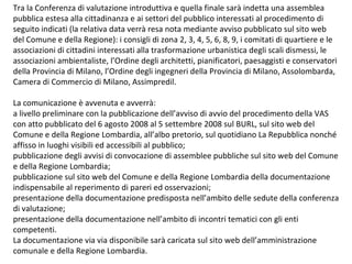 Tra la Conferenza di valutazione introduttiva e quella finale sarà indetta una assemblea
pubblica estesa alla cittadinanza e ai settori del pubblico interessati al procedimento di
seguito indicati (la relativa data verrà resa nota mediante avviso pubblicato sul sito web
del Comune e della Regione): i consigli di zona 2, 3, 4, 5, 6, 8, 9, i comitati di quartiere e le
associazioni di cittadini interessati alla trasformazione urbanistica degli scali dismessi, le
associazioni ambientaliste, l’Ordine degli architetti, pianificatori, paesaggisti e conservatori
della Provincia di Milano, l’Ordine degli ingegneri della Provincia di Milano, Assolombarda,
Camera di Commercio di Milano, Assimpredil.

La comunicazione è avvenuta e avverrà:
a livello preliminare con la pubblicazione dell’avviso di avvio del procedimento della VAS
con atto pubblicato del 6 agosto 2008 al 5 settembre 2008 sul BURL, sul sito web del
Comune e della Regione Lombardia, all’albo pretorio, sul quotidiano La Repubblica nonché
affisso in luoghi visibili ed accessibili al pubblico;
pubblicazione degli avvisi di convocazione di assemblee pubbliche sul sito web del Comune
e della Regione Lombardia;
pubblicazione sul sito web del Comune e della Regione Lombardia della documentazione
indispensabile al reperimento di pareri ed osservazioni;
presentazione della documentazione predisposta nell’ambito delle sedute della conferenza
di valutazione;
presentazione della documentazione nell’ambito di incontri tematici con gli enti
competenti.
La documentazione via via disponibile sarà caricata sul sito web dell’amministrazione
comunale e della Regione Lombardia.
 