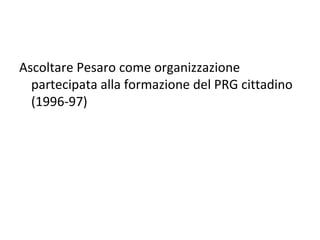 Ascoltare Pesaro come organizzazione
  partecipata alla formazione del PRG cittadino
  (1996-97)
 