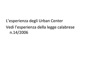L’esperienza degli Urban Center
Vedi l’esperienza della legge calabrese
  n.14/2006
 