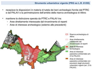 Strumento urbanistico vigente (PRG ex L.R. 61/85)

•   recepisce le disposizioni in materia di tutela dei beni archeologici fornite dal PTRC
    e dal PALAV e la perimetrazione dell’ambito della riserva archeologica di Altino

•   mantiene la distinzione operata da PTRC e PALAV tra:
     - Aree direttamente interessate dal rinvenimento di reperti
     - Aree di interesse archeologico (esterne alle precedenti)



                                                                     Riserva archeologica di
                                                                     Altino
                                                                     Aree direttamente
                                                                     interessate dal
                                                                     rinvenimento di reperti
                                                                     Aree di interesse
                                                                     archeologico
                                                                     Aree di interesse
                                                                     paesistico ambientale (art.
                                                                     21/a PALAV)
                                                                     Aree di interesse
                                                                     paesistico ambientale con
                                                                     previsioni degli strumenti
                                                                     urbanistici vigenti (art. 21/b
                                                                     PALAV)
 