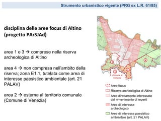 Strumento urbanistico vigente (PRG ex L.R. 61/85)




disciplina delle aree focus di Altino
(progetto PArSJAd)


aree 1 e 3  comprese nella riserva
archeologica di Altino
                                                                             4
                                                     1

area 4  non compresa nell’ambito della                           3
                                                         2
riserva; zona E1.1, tutelata come area di
interesse paesistico ambientale (art. 21
PALAV)                                               Aree focus
                                                     Riserva archeologica di Altino
area 2  esterna al territorio comunale              Aree direttamente interessate
(Comune di Venezia)                                  dal rinvenimento di reperti
                                                     Aree di interesse
                                                     archeologico
                                                     Aree di interesse paesistico
                                                     ambientale (art. 21 PALAV)
 