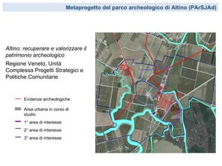 Metaprogetto del parco archeologico di Altino (PArSJAd)




Altino: recuperare e valorizzare il
patrimonio archeologico
Regione Veneto, Unità
Complessa Progetti Strategici e
Politiche Comunitarie


       Evidenze archeologiche

       Area urbana in corso di
       studio
       1° area di interesse
       2° area di interesse
       3° area di interesse
 
