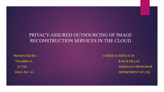 PRIVACY-ASSURED OUTSOURCING OF IMAGE
RECONSTRUCTION SERVICES IN THE CLOUD
PRESENTED BY : UNDER GUIDENCE OF :
THAHIRA A RAJI R PILLAI
S7 CSE ASSISTANT PROFESSOR
ROLL NO : 61 DEPARTMENT OF CSE
 