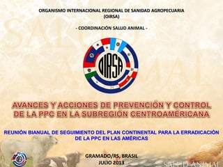 ORGANISMO INTERNACIONAL REGIONAL DE SANIDAD AGROPECUARIA
(OIRSA)
- COORDINACIÓN SALUD ANIMAL -

REUNIÓN BIANUAL DE SEGUIMIENTO DEL PLAN CONTINENTAL PARA LA ERRADICACIÓN
DE LA PPC EN LAS AMÉRICAS

GRAMADO/RS, BRASIL
JULIO 2013

 