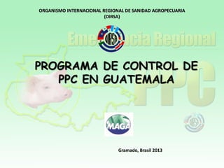 ORGANISMO INTERNACIONAL REGIONAL DE SANIDAD AGROPECUARIA
(OIRSA)

PROGRAMA DE CONTROL DE
PPC EN GUATEMALA

Gramado, Brasil 2013

 