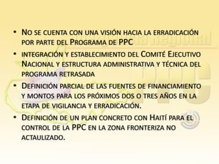 • NO SE CUENTA CON UNA VISIÓN HACIA LA ERRADICACIÓN
POR PARTE DEL PROGRAMA DE PPC
• INTEGRACIÓN Y ESTABLECIMIENTO DEL COMITÉ EJECUTIVO
NACIONAL Y ESTRUCTURA ADMINISTRATIVA Y TÉCNICA DEL
PROGRAMA RETRASADA

• DEFINICIÓN PARCIAL DE LAS FUENTES DE FINANCIAMIENTO
Y MONTOS PARA LOS PRÓXIMOS DOS O TRES AÑOS EN LA
ETAPA DE VIGILANCIA Y ERRADICACIÓN.

• DEFINICIÓN DE UN PLAN CONCRETO CON HAITÍ PARA EL
CONTROL DE LA PPC EN LA ZONA FRONTERIZA NO
ACTAULIZADO.

 