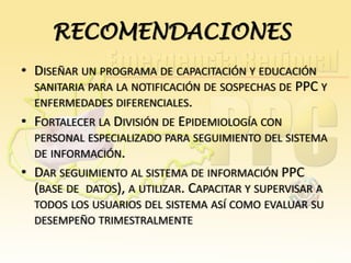 RECOMENDACIONES
• DISEÑAR UN PROGRAMA DE CAPACITACIÓN Y EDUCACIÓN
SANITARIA PARA LA NOTIFICACIÓN DE SOSPECHAS DE PPC Y
ENFERMEDADES DIFERENCIALES.
• FORTALECER LA DIVISIÓN DE EPIDEMIOLOGÍA CON
PERSONAL ESPECIALIZADO PARA SEGUIMIENTO DEL SISTEMA
DE INFORMACIÓN.

• DAR SEGUIMIENTO AL SISTEMA DE INFORMACIÓN PPC
(BASE DE DATOS), A UTILIZAR. CAPACITAR Y SUPERVISAR A
TODOS LOS USUARIOS DEL SISTEMA ASÍ COMO EVALUAR SU
DESEMPEÑO TRIMESTRALMENTE

 
