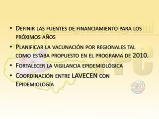 • DEFINIR LAS FUENTES DE FINANCIAMIENTO PARA LOS
PRÓXIMOS AÑOS

• PLANIFICAR LA VACUNACIÓN POR REGIONALES TAL
COMO ESTABA PROPUESTO EN EL PROGRAMA DE 2010.
• FORTALECER LA VIGILANCIA EPIDEMIOLÓGICA
• COORDINACIÓN ENTRE LAVECEN CON
EPIDEMIOLOGÍA

 